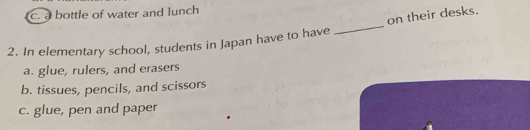 c. a bottle of water and lunch
on their desks.
2. In elementary school, students in Japan have to have
_
a. glue, rulers, and erasers
b. tissues, pencils, and scissors
c. glue, pen and paper