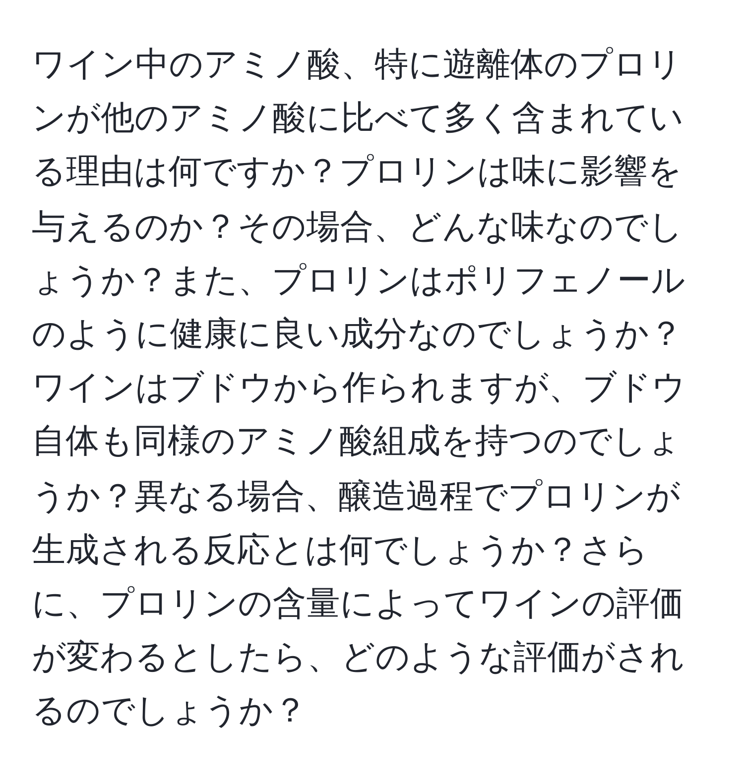 ワイン中のアミノ酸、特に遊離体のプロリンが他のアミノ酸に比べて多く含まれている理由は何ですか？プロリンは味に影響を与えるのか？その場合、どんな味なのでしょうか？また、プロリンはポリフェノールのように健康に良い成分なのでしょうか？ワインはブドウから作られますが、ブドウ自体も同様のアミノ酸組成を持つのでしょうか？異なる場合、醸造過程でプロリンが生成される反応とは何でしょうか？さらに、プロリンの含量によってワインの評価が変わるとしたら、どのような評価がされるのでしょうか？