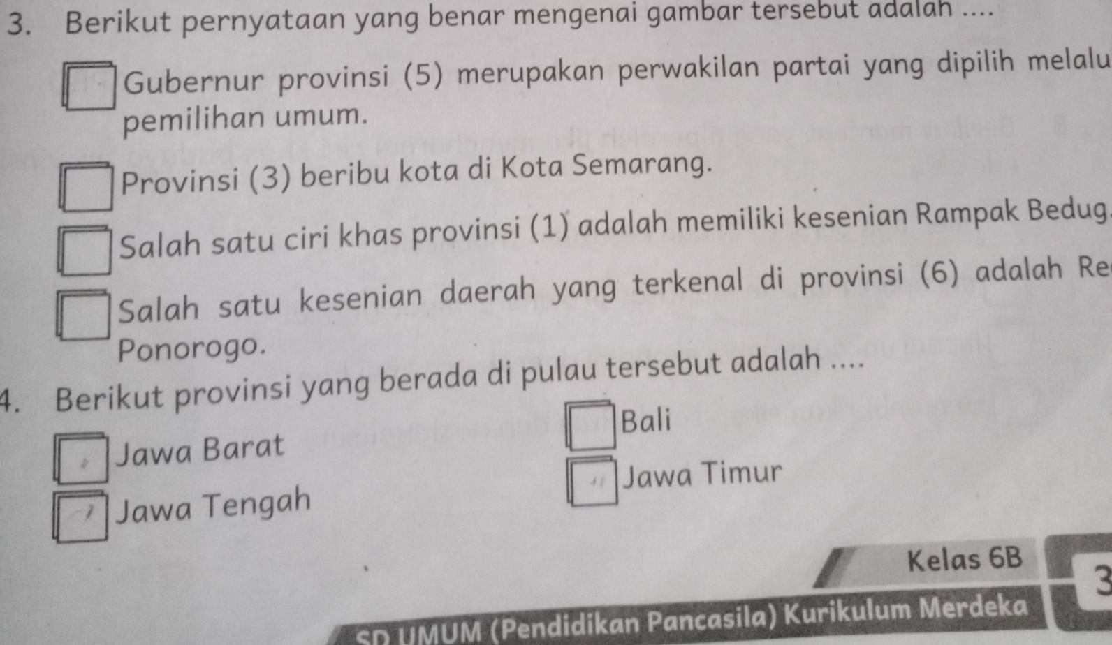 Berikut pernyataan yang benar mengenai gambar tersebut adalah ....
Gubernur provinsi (5) merupakan perwakilan partai yang dipilih melalu
pemilihan umum.
Provinsi (3) beribu kota di Kota Semarang.
Salah satu ciri khas provinsi (1) adalah memiliki kesenian Rampak Bedug
Salah satu kesenian daerah yang terkenal di provinsi (6) adalah Re
Ponorogo.
4. Berikut provinsi yang berada di pulau tersebut adalah ....
。 Jawa Barat
□ Bali
1 Jawa Tengah
□ Jawa Timur
Kelas 6B
3
SD UMUM (Pendidikan Pancasila) Kurikulum Merdeka