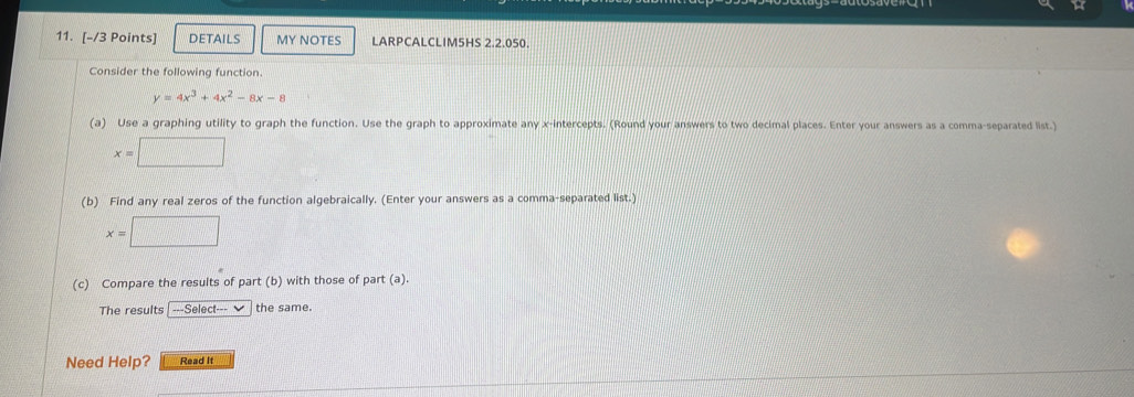 DETAILS MY NOTES LARPCALCLIM5HS 2.2.050.
Consider the following function.
y=4x^3+4x^2-8x-8
(a) Use a graphing utility to graph the function. Use the graph to approximate any x-intercepts. (Round your answers to two decimal places. Enter your answers as a comma-separated list.)
x=□
(b) Find any real zeros of the function algebraically. (Enter your answers as a comma-separated list.)
x=□
(c) Compare the results of part (b) with those of part (a).
The results ---Select--- ✔ the same.
Need Help? Read It