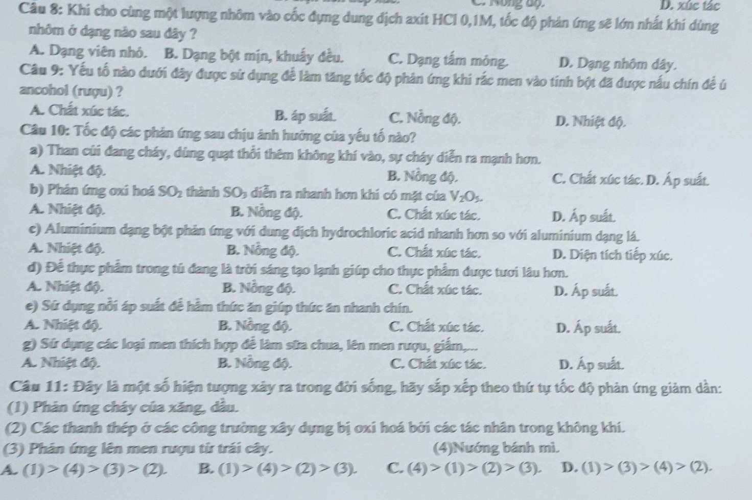 C Nông áp D. xức tác
Câu 8: Khi cho cùng một lượng nhôm vào cốc đựng dung dịch axit HCl 0,1M, tốc độ phản ứng sẽ lớn nhất khi dùng
nhôm ở dạng nào sau dây ?
A. Dạng viên nhỏ. B. Dạng bột mịn, khuẩy đều. C. Dạng tấm mông. D. Dạng nhôm dây.
Câu 9: Yếu tố nào dưới đây được sử dụng để làm tăng tốc độ phản ứng khi rắc men vào tinh bột đã được nấu chín để ủ
ancohol (rượu) ?
B. áp suất.
A. Chất xúc tác. C. Nồng độ. D. Nhiệt độ.
Câu 10: Tốc độ các phản ứng sau chịu ảnh hưởng của yếu tố nào?
a) Than củi đang cháy, dùng quạt thổi thêm không khí vào, sự cháy diễn ra mạnh hơn.
A. Nhiệt độ. B. Nồng độ. C. Chất xúc tác. D. Áp suất.
b) Phản ứng oxi hoá SO_2 thành S O_3 a diễn ra nhanh hơn khi có mặt của V_2O_5.
A. Nhiệt độ. B. Nồng độ. C. Chất xúc tác. D. Áp suất.
c) Aluminium dạng bột phản ứng với dung dịch hydrochloric acid nhanh hơn so với aluminium dạng lá.
A. Nhiệt độ. B. Nồng độ. C. Chất xúc tác. D. Diện tích tiếp xúc.
d) Để thực phẩm trong tủ đang là trời sáng tạo lạnh giúp cho thực phẩm được tươi lâu hơn.
A. Nhiệt độ. B. Nẵng độ. C. Chất xúc tác. D. Áp suất.
e) Sứ dụng nổi áp suất đễ hằm thức ăn giúp thức ăn nhanh chín.
A. Nhiệt độ. B. Nồng độ. C. Chất xúc tác. D. Áp suất.
g) Sứ dụng các loại men thích hợp đễ làm sữa chua, lên men rượu, giắm,...
A. Nhiệt độ. B. Nồng độ. C. Chất xúc tác. D. Áp suất.
Câu 11: Đây là một số hiện tượng xây ra trong đời sống, hãy sắp xếp theo thứ tự tốc độ phản ứng giảm dân:
(1) Phản ứng cháy của xăng, dầu.
(2) Các thanh thép ở các công trường xây dựng bị oxi hoá bởi các tác nhân trong không khí.
(3) Phân ứng lên men rượu từ trái cây. (4)Nướng bánh mì.
A. (1)>(4)>(3)>(2). B. (1)>(4)>(2)>(3). C. (4)>(1)>(2)>(3). D. (1)>(3)>(4)>(2).