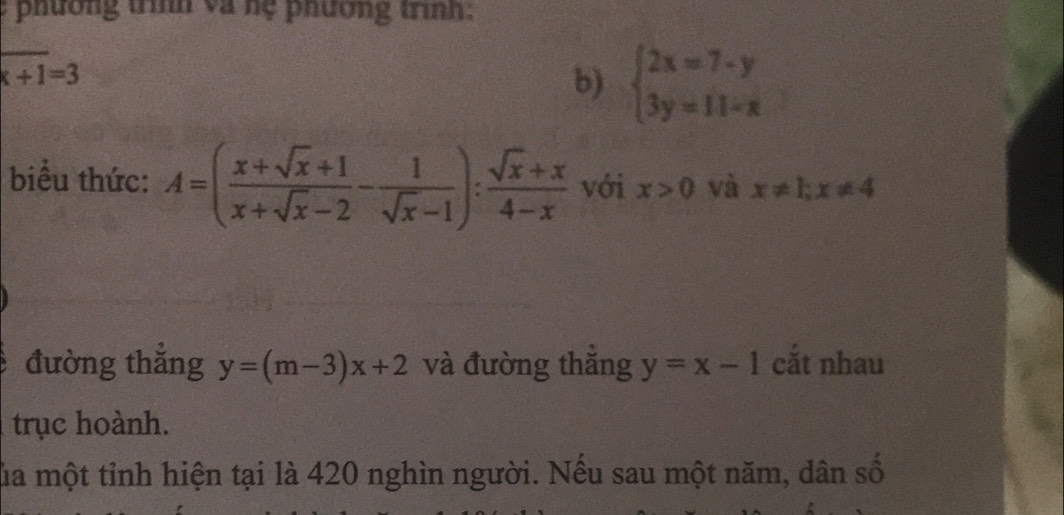 phường trìh và nệ phương trình: 
_ 
_
x+1=3
b) beginarrayl 2x=7-y 3y=11-xendarray.
biểu thức: A=( (x+sqrt(x)+1)/x+sqrt(x)-2 - 1/sqrt(x)-1 ): (sqrt(x)+x)/4-x  với x>0 và x!= 1; x!= 4
đường thẳng y=(m-3)x+2 và đường thắng y=x-1 cắt nhau 
trục hoành. 
lủa một tỉnh hiện tại là 420 nghìn người. Nếu sau một năm, dân số