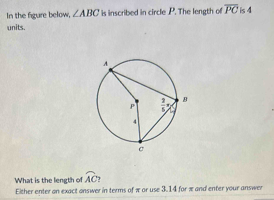 In the figure below, ∠ ABC is inscribed in circle P. The length of overline PC is 4
units.
What is the length of widehat AC 7
Either enter an exact answer in terms of π or use 3.14 for π and enter your answer