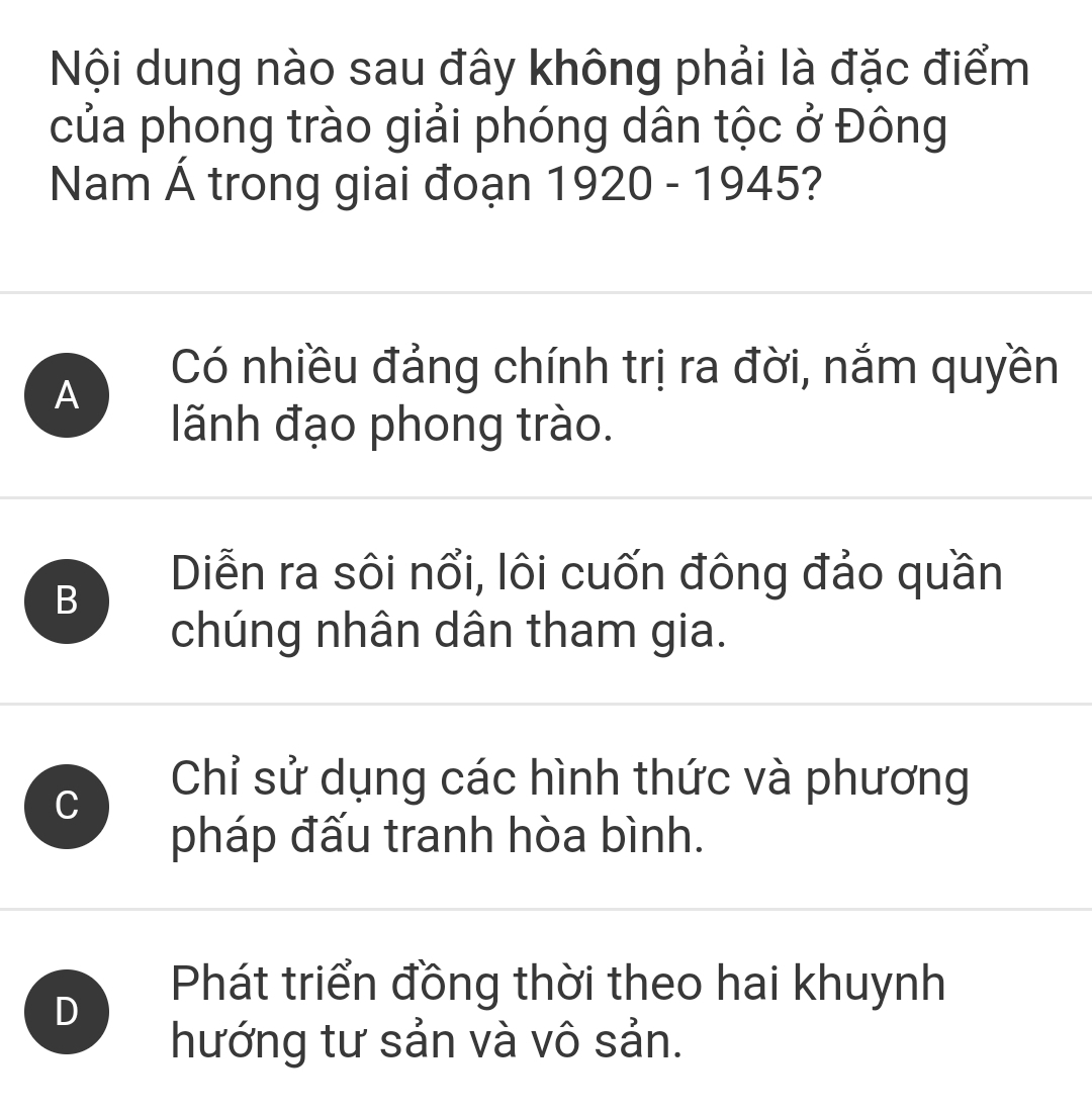 Nội dung nào sau đây không phải là đặc điểm
của phong trào giải phóng dân tộc ở Đông
Nam Á trong giai đoạn 1920 - 1945?
A
Có nhiều đảng chính trị ra đời, nắm quyền
lãnh đạo phong trào.
B
Diễn ra sôi nổi, lôi cuốn đông đảo quần
chúng nhân dân tham gia.
C
Chỉ sử dụng các hình thức và phương
pháp đấu tranh hòa bình.
D
Phát triển đồng thời theo hai khuynh
hướng tư sản và vô sản.