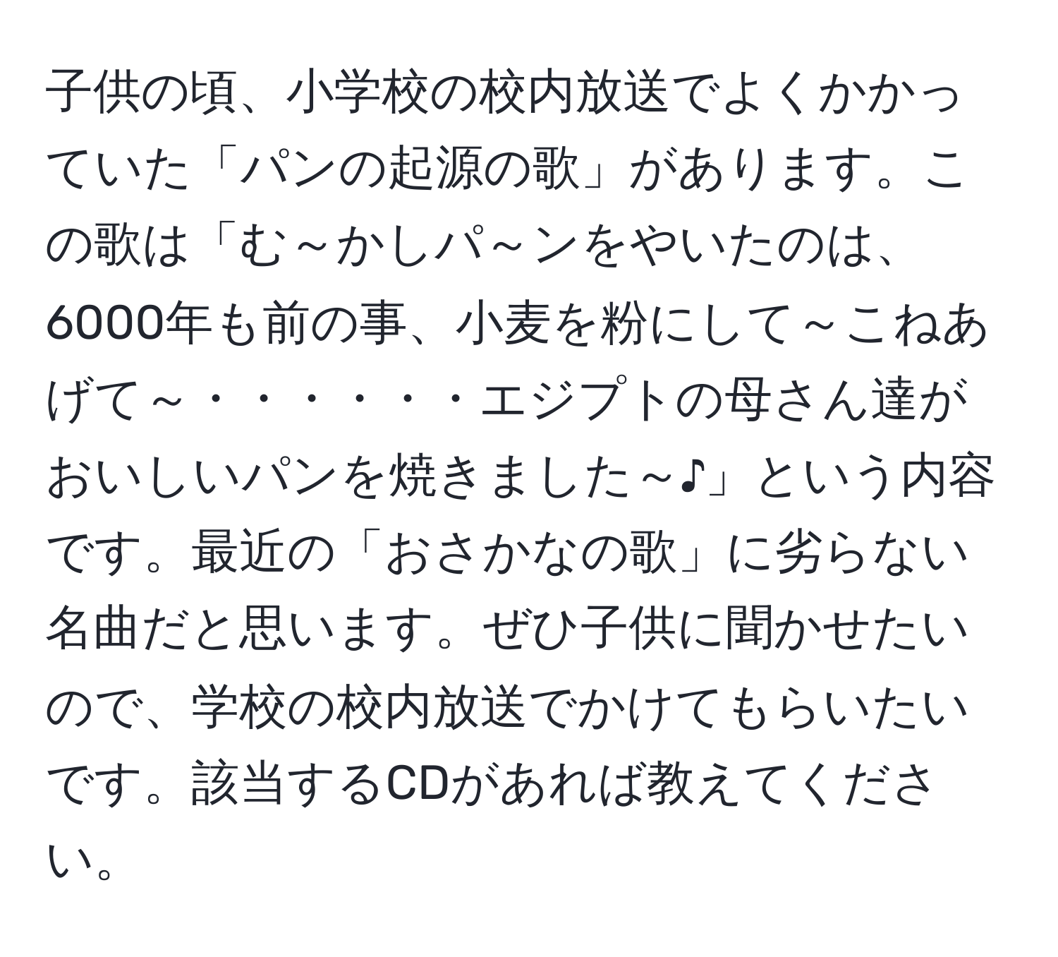 子供の頃、小学校の校内放送でよくかかっていた「パンの起源の歌」があります。この歌は「む～かしパ～ンをやいたのは、6000年も前の事、小麦を粉にして～こねあげて～・・・・・・エジプトの母さん達がおいしいパンを焼きました～♪」という内容です。最近の「おさかなの歌」に劣らない名曲だと思います。ぜひ子供に聞かせたいので、学校の校内放送でかけてもらいたいです。該当するCDがあれば教えてください。