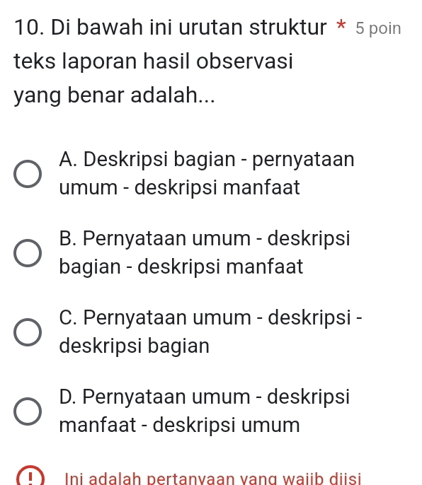 Di bawah ini urutan struktur * 5 poin
teks laporan hasil observasi
yang benar adalah...
A. Deskripsi bagian - pernyataan
umum - deskripsi manfaat
B. Pernyataan umum - deskripsi
bagian - deskripsi manfaat
C. Pernyataan umum - deskripsi -
deskripsi bagian
D. Pernyataan umum - deskripsi
manfaat - deskripsi umum
Ini adalah pertanvaan vang waiib diisi