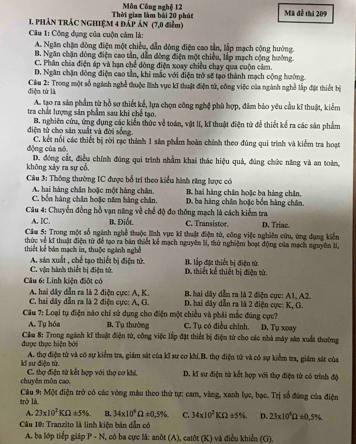 Môn Công nghệ 12
Thời gian làm bài 20 phút
Mã đề thi 209
I. PHÀN TRÁC NGHIỆM 4 ĐẤP ÁN (7,0 điểm)
Câu 1: Công dụng của cuộn cảm là:
A. Ngăn chặn dòng điện một chiều, dẫn dòng điện cao tần, lắp mạch cộng hưởng.
B. Ngăn chặn dòng điện cao tần, dẫn dòng điện một chiều, lắp mạch cộng hưởng.
C. Phân chia điện áp và hạn chế dòng điện xoay chiều chạy qua cuộn cảm.
D. Ngăn chặn dòng điện cao tần, khi mắc với điện trở sẽ tạo thành mạch cộng hưởng.
Câu 2: Trong một số ngành nghề thuộc lĩnh vực kĩ thuật điện tử, công việc của ngành nghề lắp đặt thiết bị
điện tử là
A. tạo ra sản phẩm từ hồ sơ thiết kế, lựa chọn công nghệ phù hợp, đảm bảo yêu cầu kĩ thuật, kiểm
tra chất lượng sản phẩm sau khi chế tạo.
B. nghiên cứu, ứng dụng các kiến thức về toán, vật lí, kĩ thuật điện tử để thiết kế ra các sản phẩm
điện tử cho sản xuất và đời sống.
C. kết nối các thiết bị rời rạc thành 1 sản phẩm hoàn chỉnh theo đúng qui trình và kiểm tra hoạt
động của nó.
D. đóng cắt, điều chỉnh đúng qui trình nhằm khai thác hiệu quả, đúng chức năng và an toàn,
không xảy ra sự cố.
Câu 3: Thông thường IC được bố trí theo kiểu hình răng lược có
A. hai hàng chân hoặc một hàng chân. B. hai hàng chân hoặc ba hàng chân.
C. bốn hàng chân hoặc năm hàng chân. D. ba hàng chân hoặc bốn hàng chân.
Câu 4: Chuyển đồng hồ vạn năng về chế độ đo thông mạch là cách kiểm tra
A. IC. B. Điốt. C. Transistor. D. Triac.
Câu 5: Trong một số ngành nghề thuộc lĩnh vực kĩ thuật điện tử, công việc nghiên cứu, ứng dụng kiến
thức về kĩ thuật điện tử để tạo ra bản thiết kế mạch nguyên lí, thử nghiệm hoạt động của mạch nguyên lí,
thiết kế bản mạch in, thuộc ngành nghề
A. sản xuất , chế tạo thiết bị điện tử. B. lắp đặt thiết bị điện tử.
C. vận hành thiết bị điện tử. D. thiết kế thiết bị điện tử.
Câu 6: Linh kiện điôt có
A. hai dây dẫn ra là 2 điện cực: A, K.  B. hai dây dẫn ra là 2 điện cực: A1, A2.
C. hai dây dẫn ra là 2 điện cực: A, G.  D. hai dây dẫn ra là 2 điện cực: K, G.
Câu 7: Loại tụ điện nào chỉ sử dụng cho điện một chiều và phải mắc đúng cực?
A. Tụ hóa  B. Tụ thường C. Tụ có điều chỉnh. D. Tụ xoay
Câu 8: Trong ngành kĩ thuật điện tử, công việc lắp đặt thiết bị điện tử cho các nhà máy sản xuất thường
được thực hiện bởi
A. thợ điện tử và có sự kiểm tra, giám sát của kĩ sư cơ khí.B. thợ điện tử và có sự kiểm tra, giám sát của
kĩ sư điện tử.
C. thợ điện tử kết hợp với thợ cơ khí. D. kĩ sư điện tử kết hợp với thợ điện tử có trình độ
chuyên môn cao.
Câu 9: Một điện trở có các vòng màu theo thứ tự: cam, vàng, xanh lục, bạc. Trị số đúng của điện
trở là.
A. 23* 10^2KOmega ± 5% . B. 34* 10^6Omega ± 0,5% . C. 34* 10^2KOmega ± 5% . D. 23* 10^6Omega ± 0,5% .
Câu 10: Tranzito là linh kiện bán dẫn có
A. ba lớp tiếp giáp P-N I, có ba cực là: anôt (A), catôt (K) và điều khiển (G).