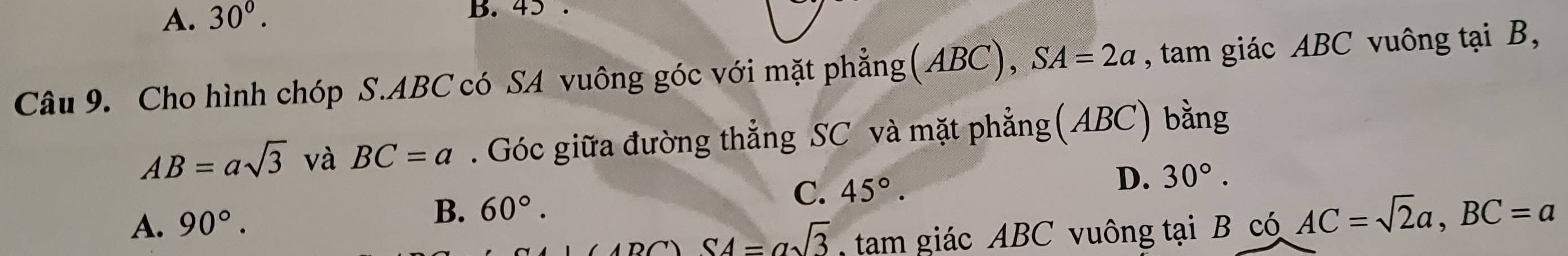 A. 30°. B. 45.
Câu 9. Cho hình chóp S. ABC có SA vuông góc với mặt phẳng(ABC), ,SA=2a , tam giác ABC vuông tại B,
AB=asqrt(3) và BC=a. Góc giữa đường thẳng SC và mặt phẳng(ABC) bằng
C. 45°. D. 30°.
A. 90°.
B. 60°.
SA=asqrt(3) tam giác ABC vuông tại B có AC=sqrt(2)a, BC=a