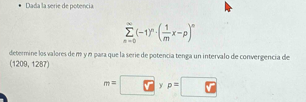 Dada la serie de potencia
sumlimits _(n=0)^(∈fty)(-1)^n· ( 1/m x-p)^n
determine los valores de m y n para que la serie de potencia tenga un intervalo de convergencia de
(1209, 1287)
m=
y p=