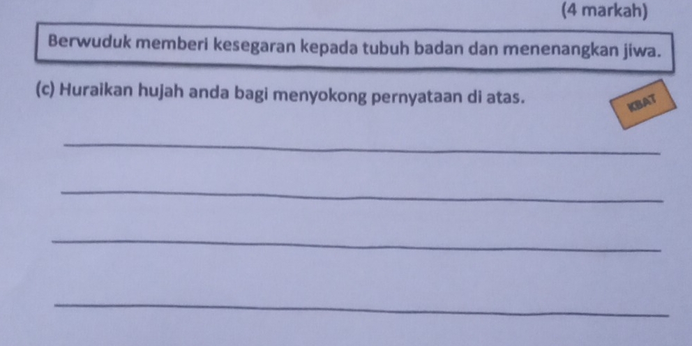 (4 markah) 
Berwuduk memberi kesegaran kepada tubuh badan dan menenangkan jiwa. 
(c) Huraikan hujah anda bagi menyokong pernyataan di atas. 
KBAT 
_ 
_ 
_ 
_