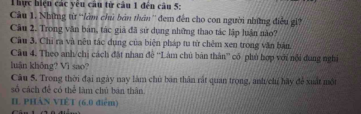 Thực hiện các yêu câu từ câu 1 đến câu 5: 
Câu 1. Những từ “làm chủ bản thân'' đem đến cho con người những điều gì? 
Câu 2. Trong văn bản, tác giả đã sử dụng những thao tác lập luận nào? 
Câu 3. Chi ra và nêu tác dụng của biện pháp tu từ chêm xen trong văn bản. 
Câu 4. Theo anh/chị cách đặt nhan đề “Làm chủ bản thân” có phù hợp với nội dung nghị 
luận không? Vì sao? 
Câu 5. Trong thời đại ngày nay làm chủ bản thân rất quan trong, anh/chị hãy để xuất một 
số cách để có thể làm chủ bản thân. 
IL PHÁN VIỆT (6.0 điểm)