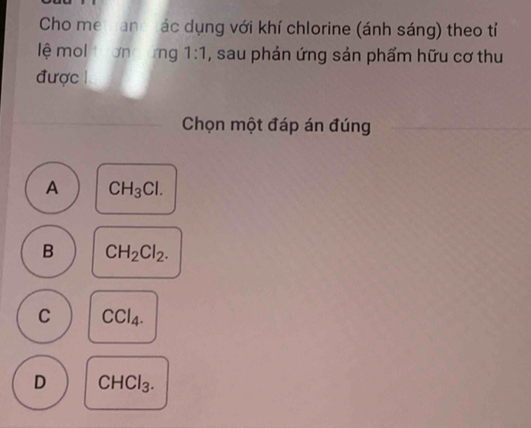 Cho me hand tác dụng với khí chlorine (ánh sáng) theo tỉ
lệ mol tươn ứng 1:1 , sau phản ứng sản phẩm hữu cơ thu
được 
Chọn một đáp án đúng
A CH_3Cl.
B CH_2Cl_2.
C CCl_4.
D CHCl_3.