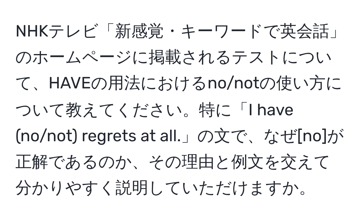 NHKテレビ「新感覚・キーワードで英会話」のホームページに掲載されるテストについて、HAVEの用法におけるno/notの使い方について教えてください。特に「I have (no/not) regrets at all.」の文で、なぜ[no]が正解であるのか、その理由と例文を交えて分かりやすく説明していただけますか。