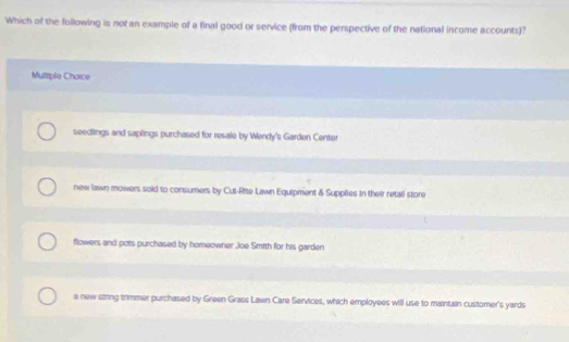 Which of the following is not an example of a final good or service (from the perspective of the national income accounts)?
Multtple Choice
seedlings and saplings purchased for resale by Wendy's Garden Center
new lawn mowers sold to consumers by Cut-Rite Lawn Equipment & Suppltes in their retall store
flowers and pots purchased by homeowner Joe Smith for his garden
a new string trimmer purchased by Green Grass Lawn Care Services, which employees will use to maintain customer's yards