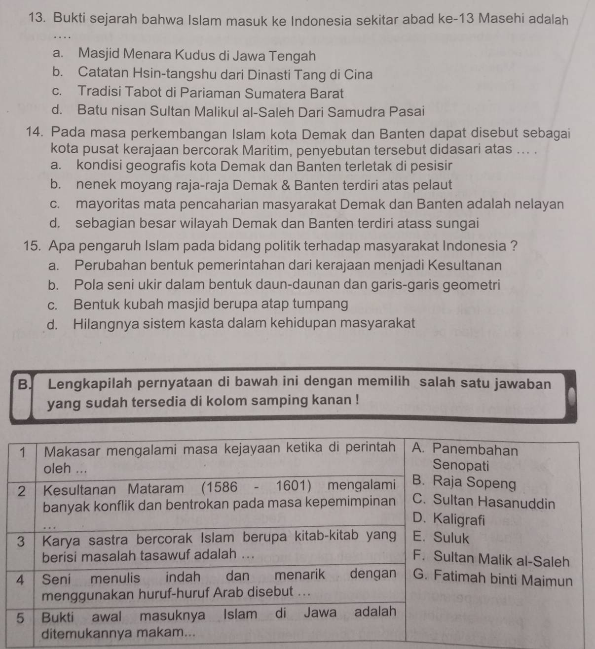 Bukti sejarah bahwa Islam masuk ke Indonesia sekitar abad ke-13 Masehi adalah
a. Masjid Menara Kudus di Jawa Tengah
b. Catatan Hsin-tangshu dari Dinasti Tang di Cina
c. Tradisi Tabot di Pariaman Sumatera Barat
d. Batu nisan Sultan Malikul al-Saleh Dari Samudra Pasai
14. Pada masa perkembangan Islam kota Demak dan Banten dapat disebut sebagai
kota pusat kerajaan bercorak Maritim, penyebutan tersebut didasari atas ... .
a. kondisi geografis kota Demak dan Banten terletak di pesisir
b. nenek moyang raja-raja Demak & Banten terdiri atas pelaut
c. mayoritas mata pencaharian masyarakat Demak dan Banten adalah nelayan
d. sebagian besar wilayah Demak dan Banten terdiri atass sungai
15. Apa pengaruh Islam pada bidang politik terhadap masyarakat Indonesia ?
a. Perubahan bentuk pemerintahan dari kerajaan menjadi Kesultanan
b. Pola seni ukir dalam bentuk daun-daunan dan garis-garis geometri
c. Bentuk kubah masjid berupa atap tumpang
d. Hilangnya sistem kasta dalam kehidupan masyarakat
B. Lengkapilah pernyataan di bawah ini dengan memilih salah satu jawaban
yang sudah tersedia di kolom samping kanan !