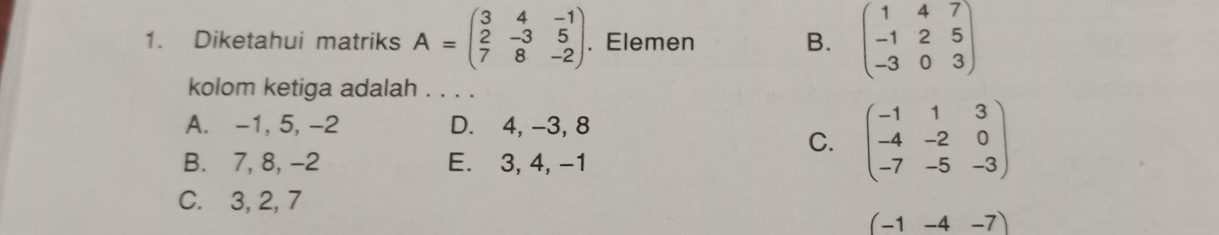 Diketahui matriks A=beginpmatrix 3&4&-1 2&-3&5 7&8&-2endpmatrix. . Elemen B. beginpmatrix 1&4&7 -1&2&5 -3&0&3endpmatrix
kolom ketiga adalah . . . .
A. -1, 5, -2 D. 4, -3, 8
C. beginpmatrix -1&1&3 -4&-2&0 -7&-5&-3endpmatrix
B. 7, 8, -2 E. 3, 4, -1
C. 3, 2, 7
(-1-4-7)