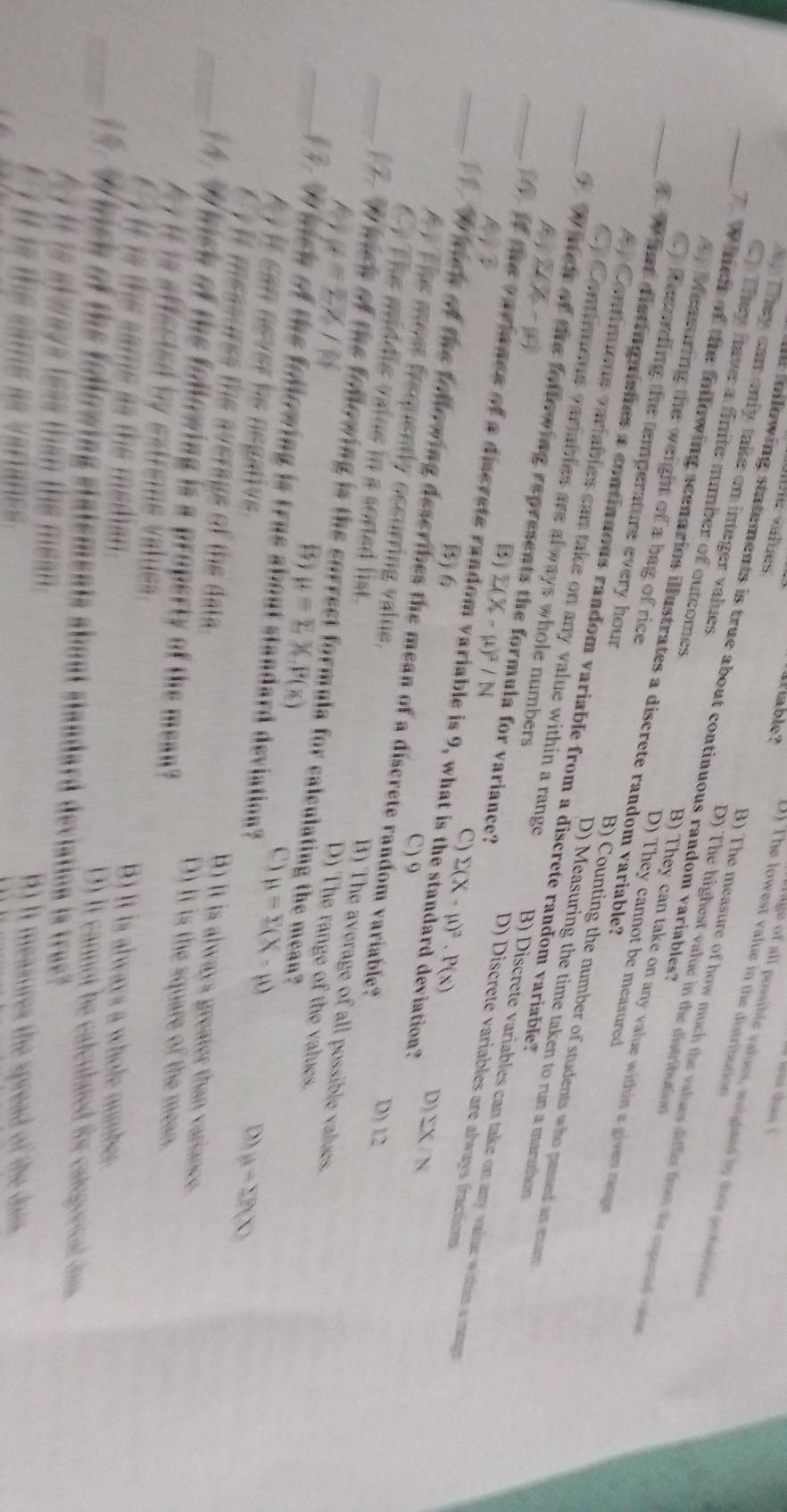 his than ! 
afable? D) The lowest value in the distribution
rage of all possible values, waighted by toee prhastous
e following statements is true about continuous random variables?
D) The highest value in the distribution
B) The measure of how much the values differ from the expered vale
Tey can only take on integer values B) They can take on any value within a given rage
_C They have a finite number of outcomes D) They cannot be measured
_ hen of the following scenarios illustrates a discrete random variable?
A, Measuring the weight of a bag of rice B) Counting the number of students who passed an exam
C) Recarding the temperature every hour D) Measuring the time taken to run a marathon
W hat distinguishes a continuous random variable from a discrete random variable?
sumlimits (X-mu )
A Continums variables can take on any value within a range B) Discrete variables can take on any vaine wthim a mgs 
_ W meh of the following represents the formula for variance?
C) Contimens variables are always whole numbers D) Discrete variables are always fractions
？
B E(X-mu )^2/N
_ of the variance of a discrete random variable is 9, what is the standard deviation?
B) 6
C) sumlimits (X-mu )^2· P(x) D) sumlimits X/N
_ I hick of the following describes the mean of a discrete random variable?
C) 9 D) 12
A The most frequently occurring value. B) The average of all possible values.
Cy The middie value in a sorted list. D) The range of the values.
mu =overline EZ/N
_  wich of the following is the correct formula for caleulating the mean?
() mu =sumlimits X.P(x) mu =sumlimits (X-mu )
_. W hich of the following is true about standard deviation?
C
D) mu =sumlimits MX)
A i it can never he negative. B) It is always greater than variance.
i m essurss te a verags of the d D) It is the square of the mean.
_14. W hich of the following is a property of the mean?
b y  it is affscted by eatrems valus . B) It is always a whole number
it i  the same as the meti D) It cannot he calculated for categorical dam.
_* 'W hich of the following statements about standard deviation is true?"
t  it is always less than the mean . B) It measures the spread of the dais.