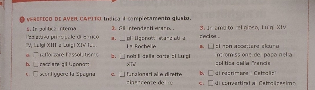 VERIFICO DI AVER CAPITO Indica il completamento giusto.
1. In politica interna 2. Gli intendenti erano... 3. In ambito religioso, Luigi XIV
l'obiettivo principale di Enrico a. □ gli Ugonotti stanziati a decise...
IV, Luigi XIII e Luigi XIV fu... La Rochelle a. di non accettare alcuna
a. □ rafforzare l’assolutismo b. □ nobili della corte di Luigi intromissione del papa nella
b. □ cacciare gli Ugonotti XIV politica della Francia
c. □ sconfiggere la Spagna c. □ funzionari alle dirette b. □ di reprimere i Cattolici
dipendenze del re C. di convertirsi al Cattolicesimo