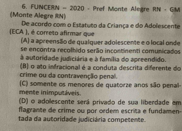 FUNCERN - 2020 - Pref Monte Alegre RN - GM
(Monte Alegre RN)
De acordo com o Estatuto da Criança e do Adolescente
(ECA ), é correto afirmar que
(A) a apreensão de qualquer adolescente e o local onde
se encontra recolhido serão incontinenti comunicados
à autoridade judiciária e à família do apreendido.
(B) o ato infracional é a conduta descrita diferente do
crime ou da contravenção penal.
(C) somente os menores de quatorze anos são penal-
mente inimputáveis.
(D) o adolescente será privado de sua liberdade em
flagrante de crime ou por ordem escrita e fundamen-
tada da autoridade judiciária competente.