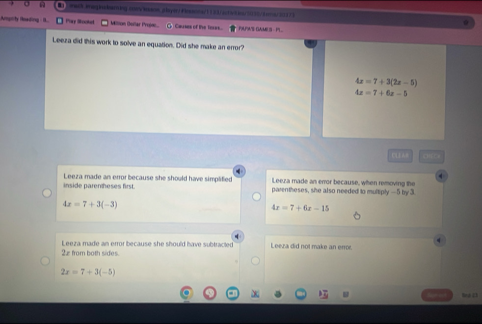 σ 2 mith waginalearning.con/lasson_alayer/∥lessons/1133/activties/5030/derrs/30373
Amplity Roading B... Play Booket Million Dollar Projec... Causes of the Texas... PAPA'S GAMES - PL
Leeza did this work to solve an equation. Did she make an error?
4x=7+3(2x-5)
4x=7+6x-5
CLE y||f(e)
4
Leeza made an error because she should have simplified Leeza made an error because, when removing the
inside parentheses first. parentheses, she also needed to multiply —5 by 3.
4x=7+3(-3)
4x=7+6x-15
Leeza made an error because she should have subtracted Leeza did not make an error.
2æ from both sides.
2x=7+3(-5)
7 Bea 23