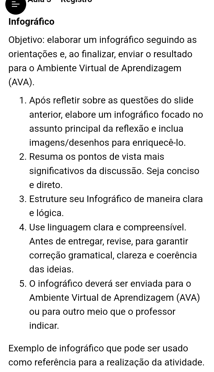 Infográfico 
Objetivo: elaborar um infográfico seguindo as 
orientações e, ao finalizar, enviar o resultado 
para o Ambiente Virtual de Aprendizagem 
(AVA). 
1. Após refletir sobre as questões do slide 
anterior, elabore um infográfico focado no 
assunto principal da reflexão e inclua 
imagens/desenhos para enriquecê-lo. 
2. Resuma os pontos de vista mais 
significativos da discussão. Seja conciso 
e direto. 
3. Estruture seu Infográfico de maneira clara 
e lógica. 
4. Use linguagem clara e compreensível. 
Antes de entregar, revise, para garantir 
correção gramatical, clareza e coerência 
das ideias. 
5. O infográfico deverá ser enviada para o 
Ambiente Virtual de Aprendizagem (AVA) 
ou para outro meio que o professor 
indicar. 
Exemplo de infográfico que pode ser usado 
como referência para a realização da atividade.