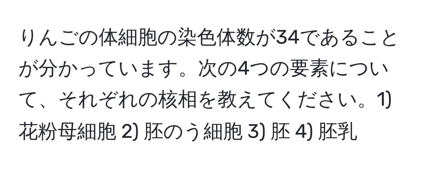 りんごの体細胞の染色体数が34であることが分かっています。次の4つの要素について、それぞれの核相を教えてください。1) 花粉母細胞 2) 胚のう細胞 3) 胚 4) 胚乳