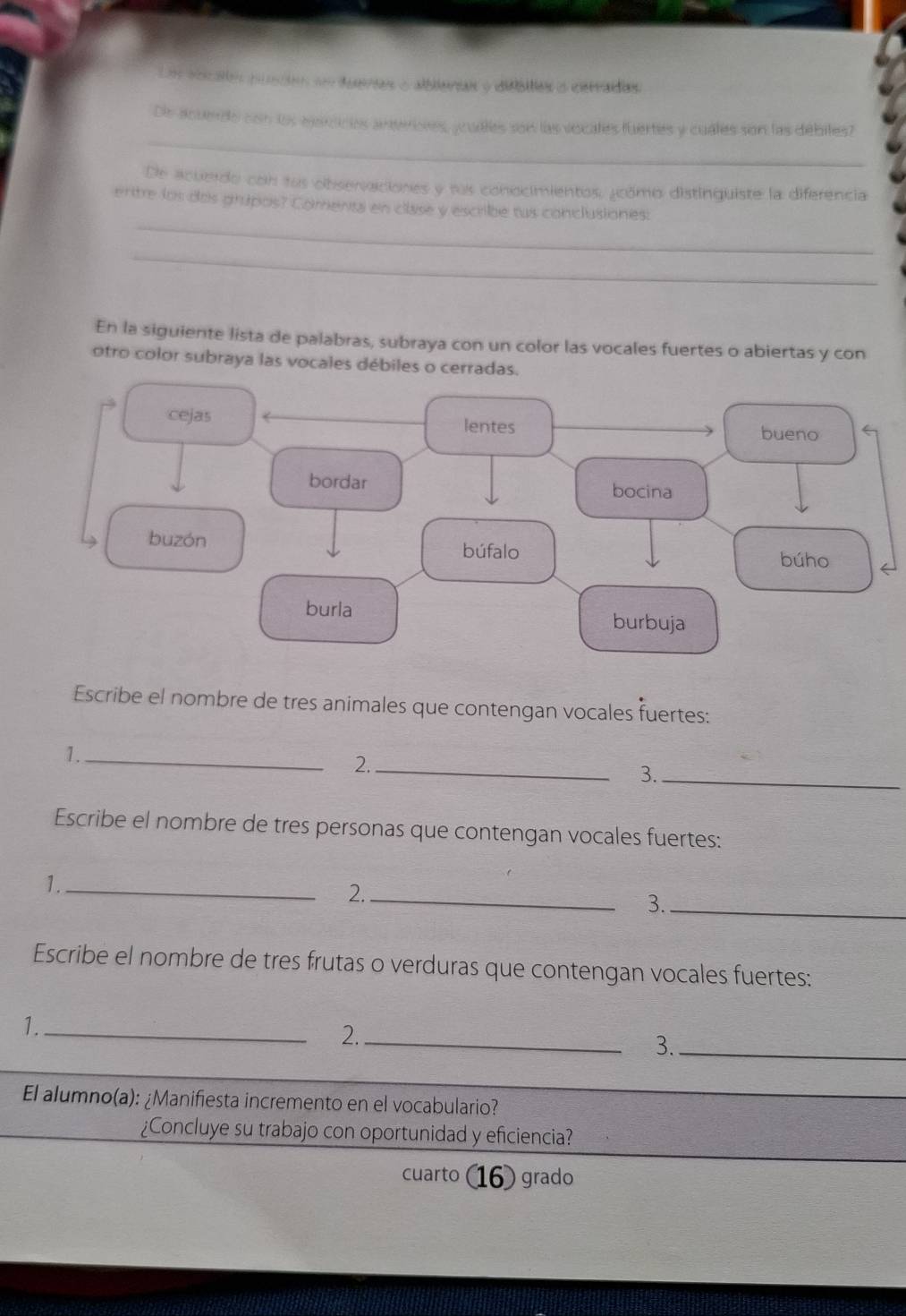 ebcatón puscón em deerias o alblerian o didbities o cervaídias. 
_ 
De acuenrdo con los eganicies aneriones, ycudtes son las vocates fuertes y cuales son las débites? 
De acuerdo con lus observaciones y rus conocimientos, ¿cómo distinquiste la diferencia 
_ 
ertre los dos grupos? Comenta en clase y escribe tus conclusiones: 
_ 
En la siguiente lista de palabras, subraya con un color las vocales fuertes o abiertas y con 
otro color subraya las vocales débiles o cerradas. 
Escribe el nombre de tres animales que contengan vocales fuertes: 
1._ 
2._ 
3._ 
Escribe el nombre de tres personas que contengan vocales fuertes: 
1._ 
2._ 
3._ 
Escribe el nombre de tres frutas o verduras que contengan vocales fuertes: 
1._ 
2._ 
3._ 
El alumno(a): ¿Manifiesta incremento en el vocabulario? 
¿Concluye su trabajo con oportunidad y eficiencia? 
cuarto 16) grado