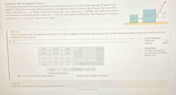 Problem 5: (9% of Assignment Value)
angle Two blocks connected by a string are pulled across a horizontal surface by a force with magnitude F applied at an
θ =64.4° above the horizontal and applied to the rightmost block, as shown in the drawing. The mass of the
o c   o the  lef  i friction between each block and the surface is g, and the mass of the block on the right is  the same value for both blocks. The blocks have a common  The coefficient of kinetic
m_1=0.78kg
m_1=3.89kg
mu =0.37
acceleration. a=2.47m/s^2 , which is to the right.
Part (a)
Write an expression for the magnitude of the force, F, which is applied to the block with mass r1. Use variables from the problem statement as well as 9 for the
acceleration due to gravity. Deductions Grade Summary
0%
F=□ 100%
Potental
cos(a) cos (varphi ) cos (θ ) 1 7 8 9 Saben ins lows Attempt(s) Remasuing 
sin(α) sin (varphi ) sin (θ ) ν 5 6 *** Deduction per Attempt
γ μ 1 2 3 detailed view
a m_1 + 0
m_1 q x =  
Rahenst Hast I give up!
Blats: 09 deduction per hist. Han' remining: 3 5 Sabmison(1) Remaining
Feedback: 0% deduction per feedback
Part (b)
Calculate the magnitude, in newtons, of the applied force F
AB-comen 0 2024 Espen IL LLC