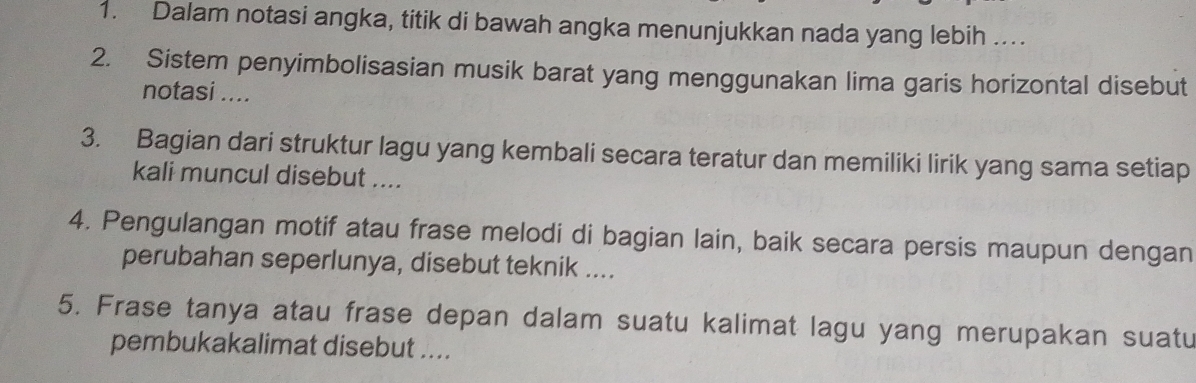 Dalam notasi angka, titik di bawah angka menunjukkan nada yang lebih .. 
2. Sistem penyimbolisasian musik barat yang menggunakan lima garis horizontal disebut 
notasi .... 
3. Bagian dari struktur lagu yang kembali secara teratur dan memiliki lirik yang sama setiap 
kali muncul disebut .... 
4. Pengulangan motif atau frase melodi di bagian lain, baik secara persis maupun dengan 
perubahan seperlunya, disebut teknik .... 
5. Frase tanya atau frase depan dalam suatu kalimat lagu yang merupakan suatu 
pembukakalimat disebut ....