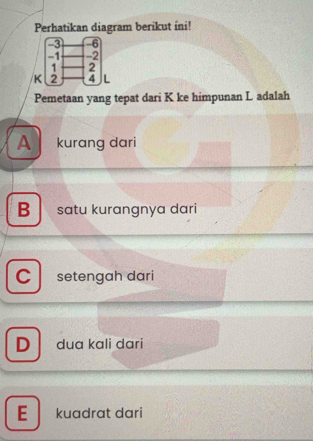 Perhatikan diagram berikut ini!
K
Pemetaan yang tepat dari K ke himpunan L adalah
A kurang dari
B satu kurangnya dari
C setengah dari
D dua kali dari