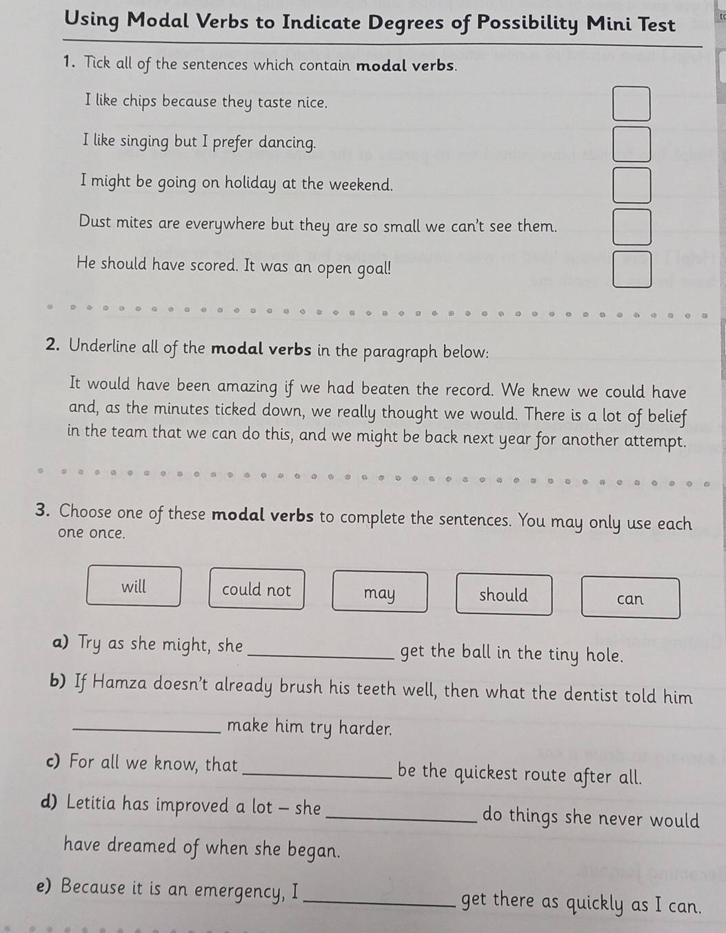 Using Modal Verbs to Indicate Degrees of Possibility Mini Test t
1. Tick all of the sentences which contain modal verbs.
I like chips because they taste nice.
I like singing but I prefer dancing.
I might be going on holiday at the weekend.
Dust mites are everywhere but they are so small we can't see them.
He should have scored. It was an open goal!
2. Underline all of the modal verbs in the paragraph below:
It would have been amazing if we had beaten the record. We knew we could have
and, as the minutes ticked down, we really thought we would. There is a lot of belief
in the team that we can do this, and we might be back next year for another attempt.
3. Choose one of these modal verbs to complete the sentences. You may only use each
one once.
will could not may should can
a) Try as she might, she_ get the ball in the tiny hole.
b) If Hamza doesn’t already brush his teeth well, then what the dentist told him
_make him try harder.
c) For all we know, that_ be the quickest route after all.
d) Letitia has improved a lot - she _do things she never would
have dreamed of when she began.
e) Because it is an emergency, I_ get there as quickly as I can.