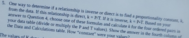 One way to determine if a relationship is inverse or direct is to find a proportionality constant, k from the data. If this relationship is direct, k=P/T. If it is inverse. k=P· T. , Based on your 
answer to Question 4, choose one of these formulas and calculate k for the four ordered pairs in 
your data table (divide or multiply the P and T values). Show the answer in the fourth column of 
the Data and Calculations table. How “constant” were your vales? 
The values of