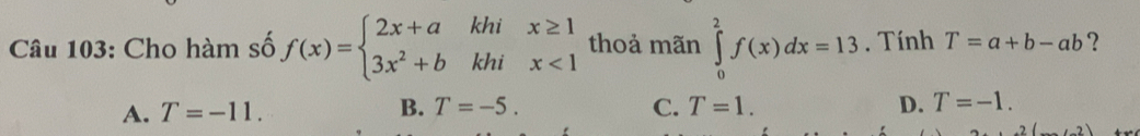 Cho hàm số f(x)=beginarrayl 2x+akhix≥ 1 3x^2+bkhix<1endarray. thoả mãn ∈tlimits _0^2f(x)dx=13. Tính T=a+b-ab ?
B. T=-5.
A. T=-11. C. T=1. D. T=-1.