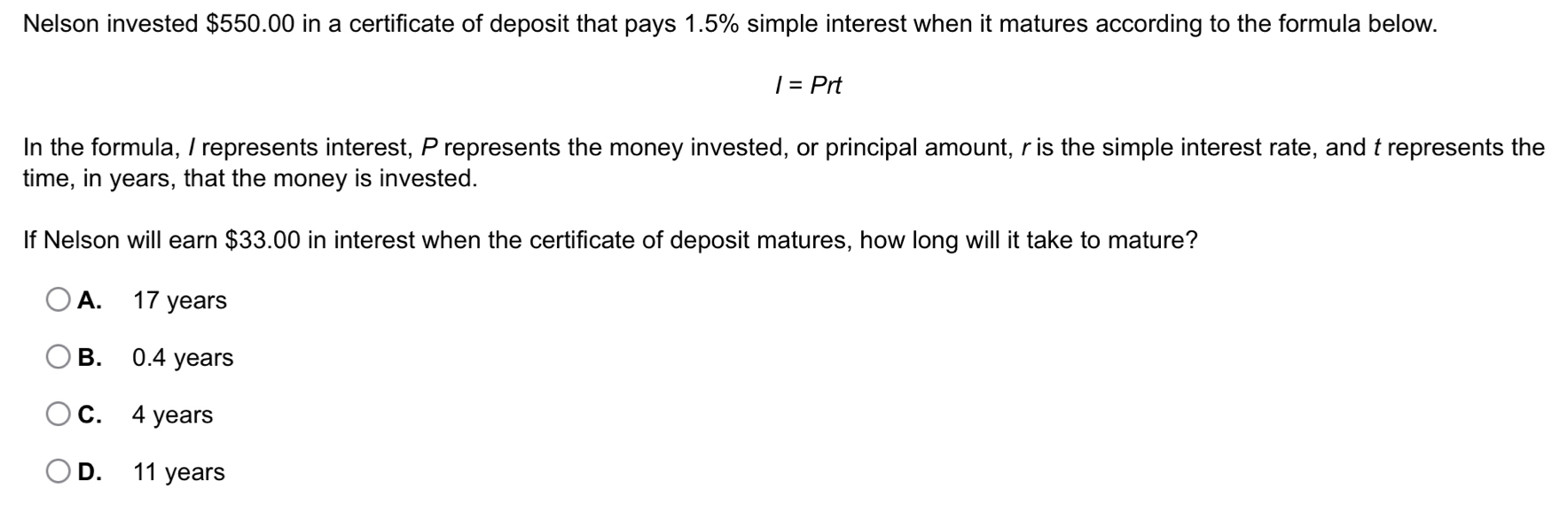 Nelson invested $550.00 in a certificate of deposit that pays 1.5% simple interest when it matures according to the formula below.
I=Prt
In the formula, I represents interest, P represents the money invested, or principal amount, r is the simple interest rate, and t represents the
time, in years, that the money is invested.
If Nelson will earn $33.00 in interest when the certificate of deposit matures, how long will it take to mature?
A. 17 years
B. 0.4 years
C. 4 years
D. 11 years