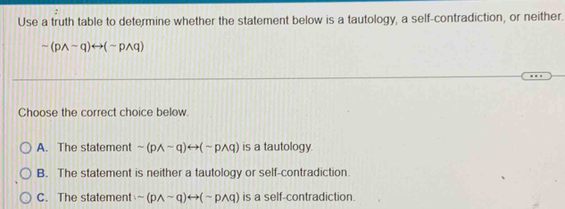 Use a truth table to determine whether the statement below is a tautology, a self-contradiction, or neither.
sim (pwedge sim q)rightarrow (sim pwedge q)
Choose the correct choice below.
A. The statement sim (pwedge sim q)rightarrow (sim pwedge q) is a tautology.
B. The statement is neither a tautology or self-contradiction.
C. The statement sim (pwedge sim q)rightarrow (sim pwedge q) is a self-contradiction.