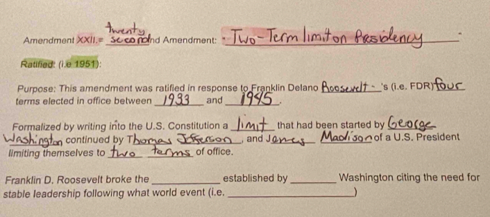 Amendment XXII.= Soco nnd Amendment:_ 
Ratified: (i.e 1951): 
Purpose: This amendment was ratified in response to Franklin Delano _s (i.e. FDR)'_ 
terms elected in office between _and _. 
Formalized by writing into the U.S. Constitution a _that had been started by_ 
_continued by T_ and J_ _of a U.S. President 
limiting themselves to _of office. 
Franklin D. Roosevelt broke the _established by _Washington citing the need for 
stable leadership following what world event (i.e. __)