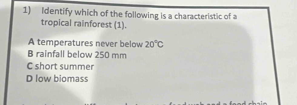 Identify which of the following is a characteristic of a
tropical rainforest (1).
A temperatures never below 20°C
B rainfall below 250 mm
C short summer
D low biomass