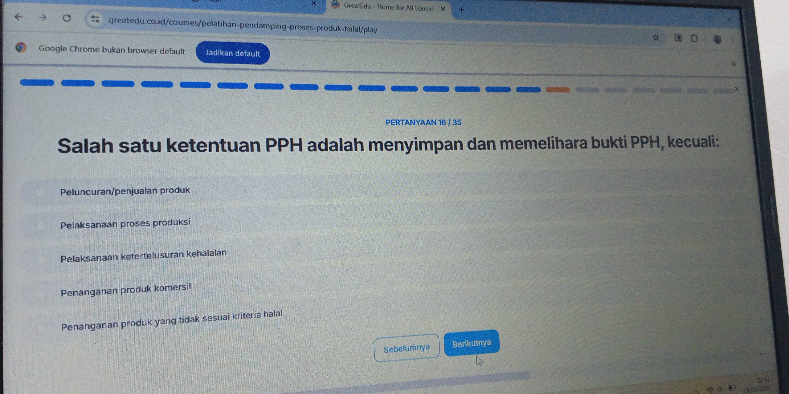 GreatEdu - Home for All Educat X
greatedu.co.id/courses/pelatihan-pendamping-proses-produk-halal/play
Google Chrome bukan browser default Jadikan default
PERTANYAAN 16 / 35
Salah satu ketentuan PPH adalah menyimpan dan memelihara bukti PPH, kecuali:
Peluncuran/penjualan produk
Pelaksanaan proses produksi
Pelaksanaan ketertelusuran kehalalan
Penanganan produk komersil
Penanganan produk yang tidak sesuai kriteria halal
Sebelumnya Berikutnya