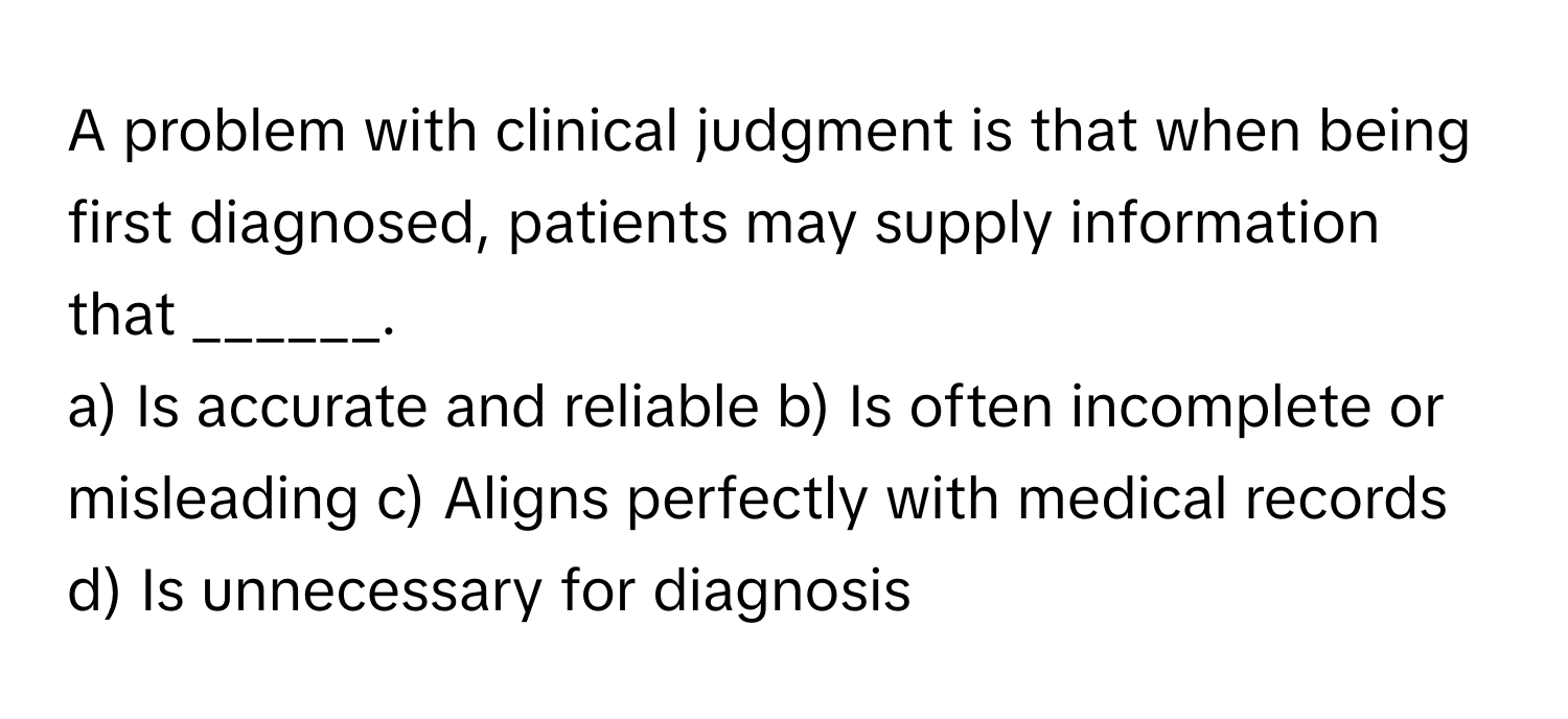 A problem with clinical judgment is that when being first diagnosed, patients may supply information that ______.

a) Is accurate and reliable b) Is often incomplete or misleading c) Aligns perfectly with medical records d) Is unnecessary for diagnosis