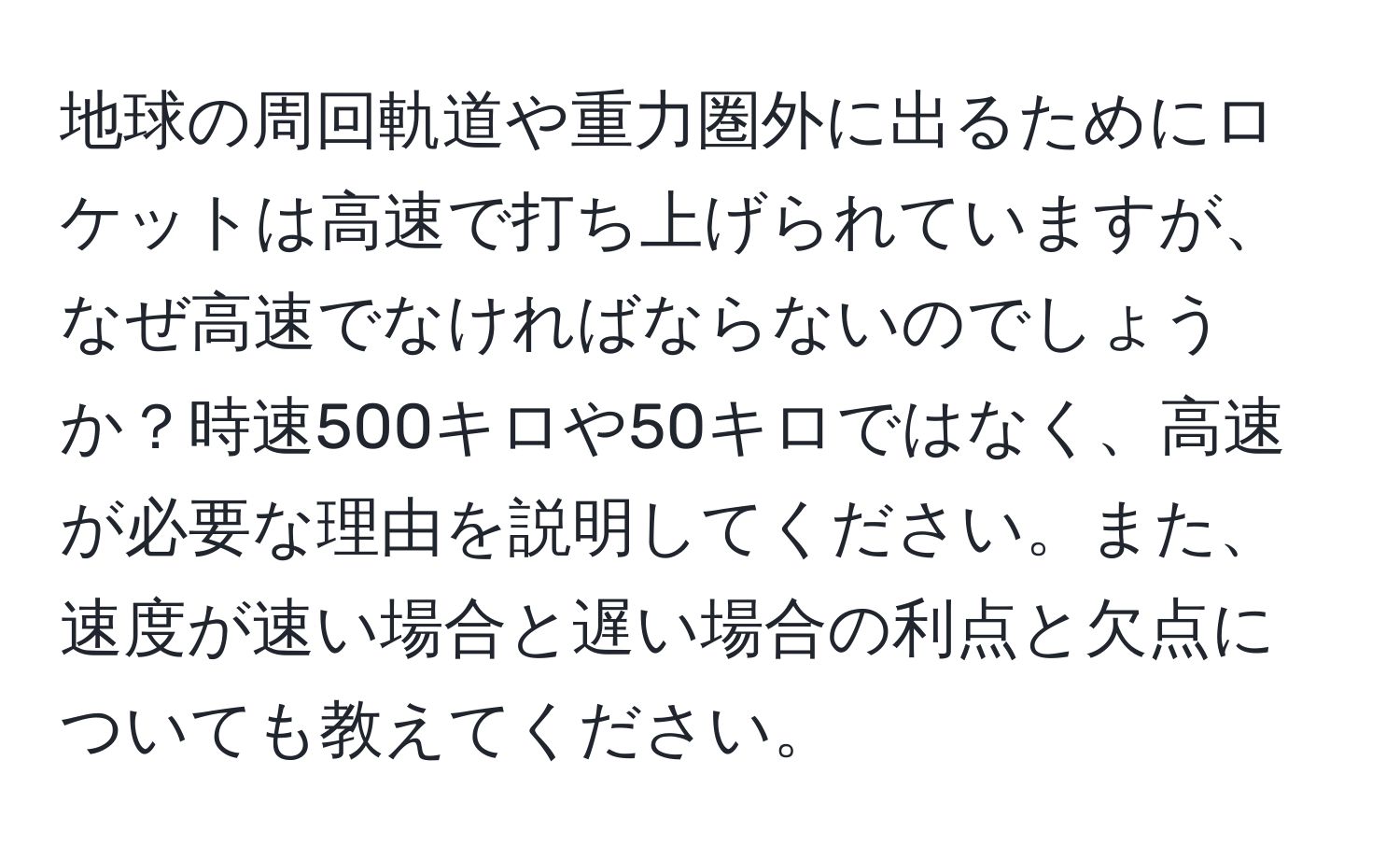 地球の周回軌道や重力圏外に出るためにロケットは高速で打ち上げられていますが、なぜ高速でなければならないのでしょうか？時速500キロや50キロではなく、高速が必要な理由を説明してください。また、速度が速い場合と遅い場合の利点と欠点についても教えてください。