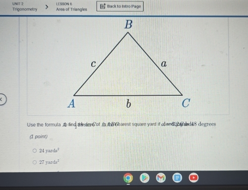 LESSON 6 
Trigonometry Area of Triangles * Back to Intro Page 
Use the formula b find th siree of t h Gearest square yard if abandl drd48 degrees 
(I point)
24yards^2
27yards^2