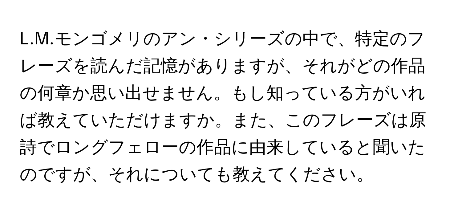 モンゴメリのアン・シリーズの中で、特定のフレーズを読んだ記憶がありますが、それがどの作品の何章か思い出せません。もし知っている方がいれば教えていただけますか。また、このフレーズは原詩でロングフェローの作品に由来していると聞いたのですが、それについても教えてください。