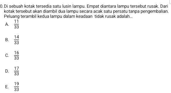 Di sebuah kotak tersedia satu lusin lampu. Empat diantara lampu tersebut rusak. Dari
kotak tersebut akan diambil dua lampu secara acak satu persatu tanpa pengembalian.
Peluang terambil kedua lampu dalam keadaan tidak rusak adalah...
A.  11/33 
B.  14/33 
C.  16/33 
D.  17/33 
E.  19/33 