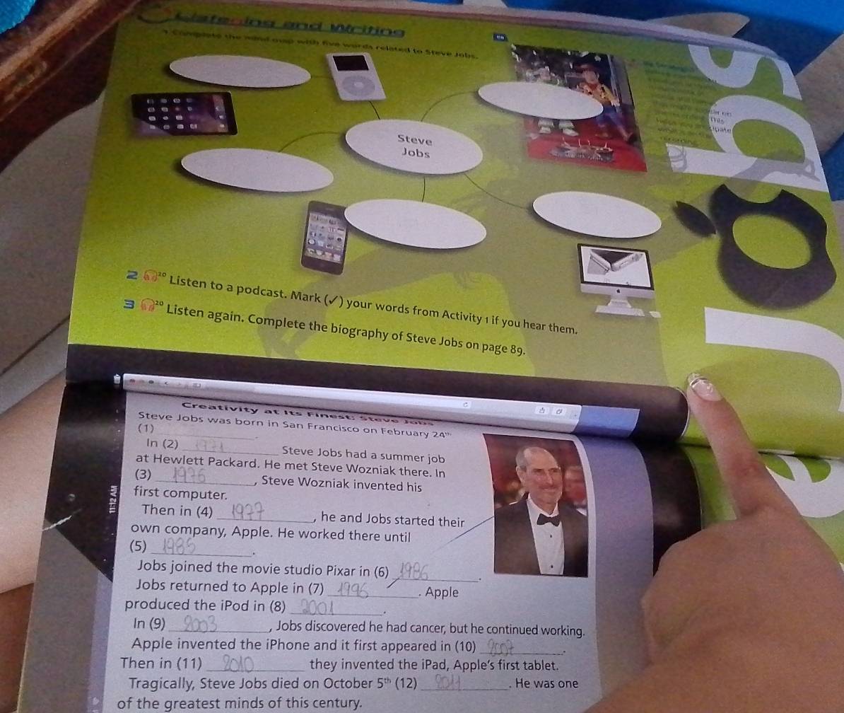 Cister ing and Writing 
- 
umplate the wind owap with five words related to Steve Jobs. 
Steve 
Jobs 
C 


2 boxed 10^(20) Listen to a podcast. Mark (✓) your words from Activity 1 if you hear them.
sqrt(10^(20)) Listen again. Complete the biography of Steve Jobs on page 89. 
a 
Steve Jobs was born in San Francisco on February 24'' 
(1) 
In (2) _Steve Jobs had a summer job 
at Hewlett Packard. He met Steve Wozniak there. In 
(3) _, Steve Wozniak invented his 
first computer. 
Then in (4) _, he and Jobs started their 
own company, Apple. He worked there until 
(5) _. 
_ 
Jobs joined the movie studio Pixar in (6) 
. 
Jobs returned to Apple in (7) _. Apple 
produced the iPod in (8) 
_. 
In (9)_ , Jobs discovered he had cancer, but he continued working. 
Apple invented the iPhone and it first appeared in (10)_ 
. 
Then in (11) _they invented the iPad, Apple’s first tablet. 
Tragically, Steve Jobs died on October 5^(th) (12)_ . He was one 
of the greatest minds of this century.