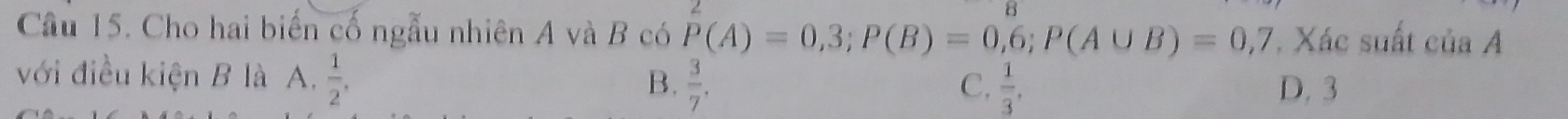 Cầu 15. Cho hai biến cố ngẫu nhiên A và B có P(A)=0,3; P(B)=0,6; P(A∪ B)=0,7 , Xác suất ciaA 
với điều kiện B là A.  1/2 ,  3/7 .
C.  1/3 , 
B. D. 3