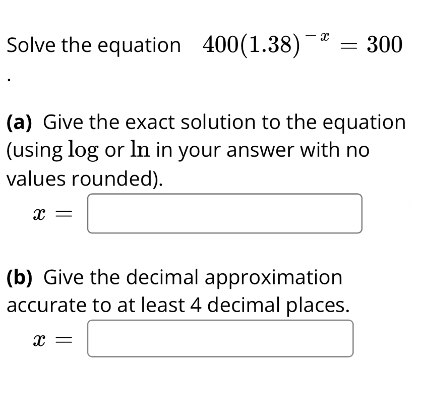 Solve the equation 400(1.38)^-x=300
(a) Give the exact solution to the equation 
(using log or ln in your answer with no 
values rounded).
x=□
(b) Give the decimal approximation 
accurate to at least 4 decimal places.
x=□