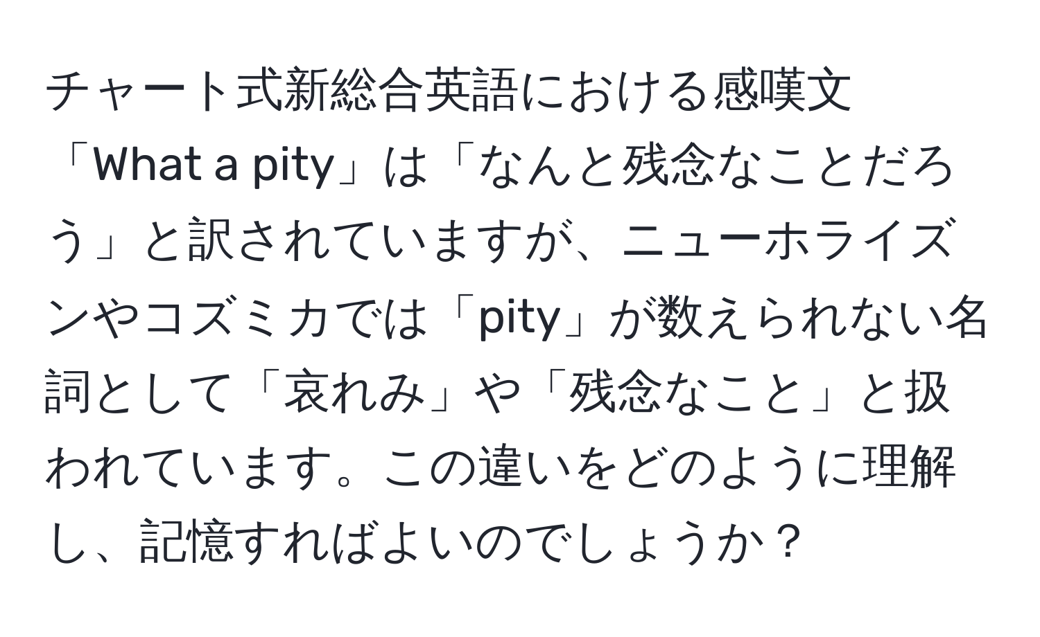 チャート式新総合英語における感嘆文「What a pity」は「なんと残念なことだろう」と訳されていますが、ニューホライズンやコズミカでは「pity」が数えられない名詞として「哀れみ」や「残念なこと」と扱われています。この違いをどのように理解し、記憶すればよいのでしょうか？