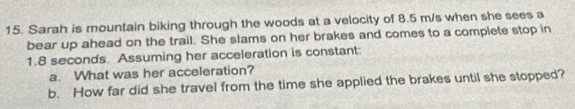 Sarah is mountain biking through the woods at a velocity of 8.5 m/s when she sees a 
bear up ahead on the trail. She slams on her brakes and comes to a complete stop in
1.8 seconds. Assuming her acceleration is constant: 
a. What was her acceleration? 
b. How far did she travel from the time she applied the brakes until she stopped?