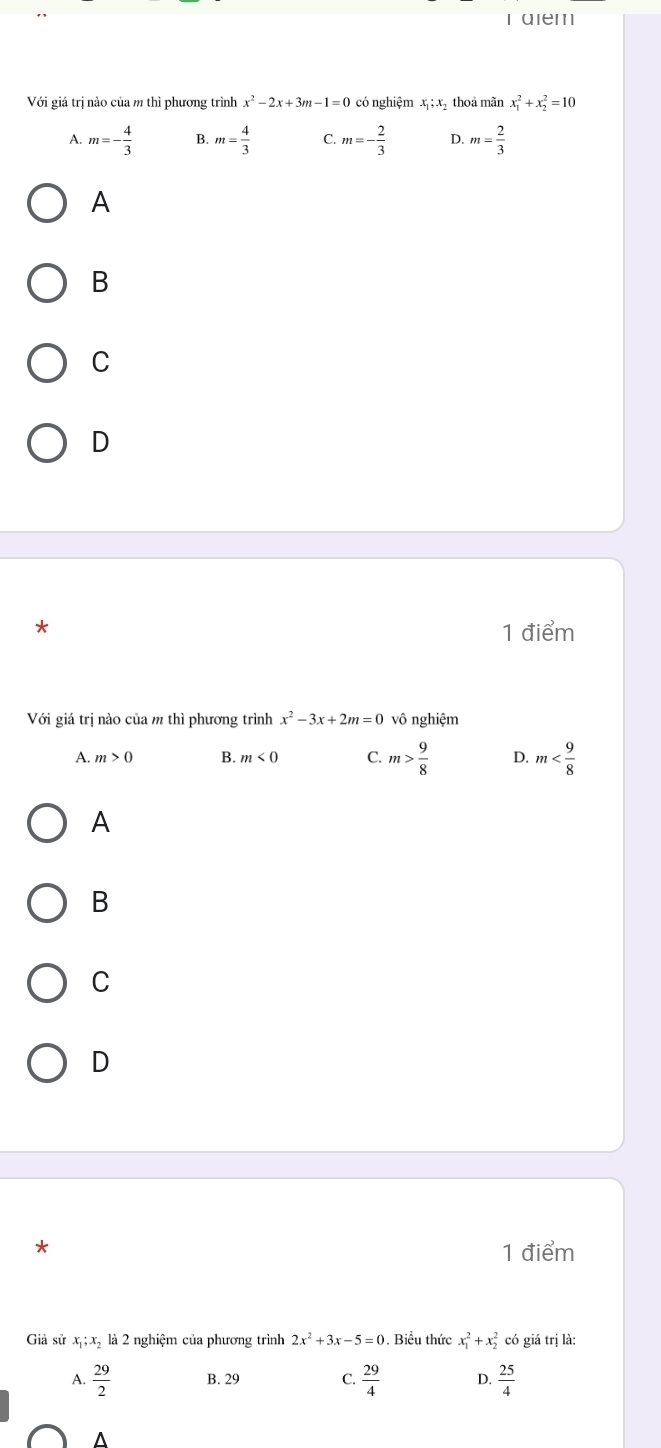 aiem
Với giá trị nào của m thì phương trình x^2-2x+3m-1=0 có nghiệm x_1;x_2 thoả mãn x_1^(2+x_2^2=10
A. m=-frac 4)3 B. m= 4/3  C. m=- 2/3  D. m= 2/3 
A
B
C
D
* 1 điểm
Với giá trị nào của m thì phương trình x^2-3x+2m=0 vô nghiệm
A. m>0 B. m<0</tex> C. m> 9/8  D. m
A
B
C
D
*
1 điểm
Giả sử x_1; x_2 là 2 nghiệm của phương trình 2x^2+3x-5=0. Biểu thức x_1^(2+x_2^2 có giá trị là:
A. frac 29)2 B. 29 C.  29/4  D.  25/4 