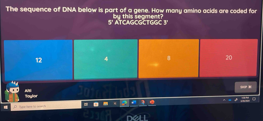 The sequence of DNA below is part of a gene. How many amino acids are coded for
by this segment?
5' ATCAGCGCTGGC 3'
12
4
8
20
Alti SKIP
Taylor
1:58 PM
3/26/2024
Type here to search